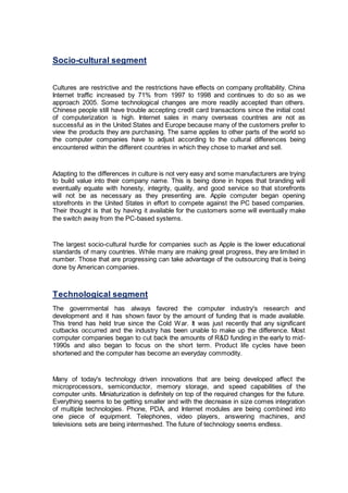 Socio-cultural segment
Cultures are restrictive and the restrictions have effects on company profitability. China
Internet traffic increased by 71% from 1997 to 1998 and continues to do so as we
approach 2005. Some technological changes are more readily accepted than others.
Chinese people still have trouble accepting credit card transactions since the initial cost
of computerization is high. Internet sales in many overseas countries are not as
successful as in the United States and Europe because many of the customers prefer to
view the products they are purchasing. The same applies to other parts of the world so
the computer companies have to adjust according to the cultural differences being
encountered within the different countries in which they chose to market and sell.
Adapting to the differences in culture is not very easy and some manufacturers are trying
to build value into their company name. This is being done in hopes that branding will
eventually equate with honesty, integrity, quality, and good service so that storefronts
will not be as necessary as they presenting are. Apple computer began opening
storefronts in the United States in effort to compete against the PC based companies.
Their thought is that by having it available for the customers some will eventually make
the switch away from the PC-based systems.
The largest socio-cultural hurdle for companies such as Apple is the lower educational
standards of many countries. While many are making great progress, they are limited in
number. Those that are progressing can take advantage of the outsourcing that is being
done by American companies.
Technological segment
The governmental has always favored the computer industry's research and
development and it has shown favor by the amount of funding that is made available.
This trend has held true since the Cold War. It was just recently that any significant
cutbacks occurred and the industry has been unable to make up the difference. Most
computer companies began to cut back the amounts of R&D funding in the early to mid-
1990s and also began to focus on the short term. Product life cycles have been
shortened and the computer has become an everyday commodity.
Many of today's technology driven innovations that are being developed affect the
microprocessors, semiconductor, memory storage, and speed capabilities of the
computer units. Miniaturization is definitely on top of the required changes for the future.
Everything seems to be getting smaller and with the decrease in size comes integration
of multiple technologies. Phone, PDA, and Internet modules are being combined into
one piece of equipment. Telephones, video players, answering machines, and
televisions sets are being intermeshed. The future of technology seems endless.
 