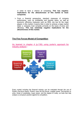 in order to have a chance at competing. This has negative
implications for the attractiveness of this market to most
companies.
 From a financial perspective, standard measures of company
performance, such as profitability and liquidity ratios, as well as
economic efficiency measures such as ROA, are low for the major
players in this market. It seems that in order to achieve a large market
share a company must compete primarily on the basis of price and
efficiency. This has extremely negative implications for the
attractiveness of this market.
The Five Forces Model of Competition
As learned in chapter 4 (p.138); using porter's approach for
industry analysis:-
Every market including the financial industry can be evaluated through the use of
Porter's five-force theory. Porter's uses the five forces, supplier power, and barriers to
entry, threat of substitutes, buyer power, and the degree of rivalry, as tools that help
analyze a company's position against its competitors.
 