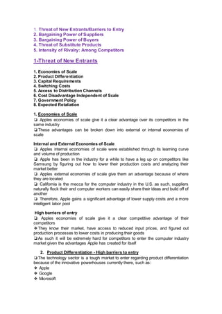 1. Threat of New Entrants/Barriers to Entry
2. Bargaining Power of Suppliers
3. Bargaining Power of Buyers
4. Threat of Substitute Products
5. Intensity of Rivalry: Among Competitors
1-Threat of New Entrants
1. Economies of Scale
2. Product Differentiation
3. Capital Requirements
4. Switching Costs
5. Access to Distribution Channels
6. Cost Disadvantage Independent of Scale
7. Government Policy
8. Expected Retaliation
1. Economies of Scale
❏ Apples economies of scale give it a clear advantage over its competitors in the
same industry
❏These advantages can be broken down into external or internal economies of
scale
Internal and External Economies of Scale
❏ Apples internal economies of scale were established through its learning curve
and volume of production
❏ Apple has been in the industry for a while to have a leg up on competitors like
Samsung by figuring out how to lower their production costs and analyzing their
market better
❏ Apples external economies of scale give them an advantage because of where
they are located
❏ California is the mecca for the computer industry in the U.S. as such, suppliers
naturally flock their and computer workers can easily share their ideas and build off of
another
❏ Therefore, Apple gains a significant advantage of lower supply costs and a more
intelligent labor pool
High barriers of entry
❏ Apples economies of scale give it a clear competitive advantage of their
competitors
❖They know their market, have access to reduced input prices, and figured out
production processes to lower costs in producing their goods
❏As such it will be extremely hard for competitors to enter the computer industry
market given the advantages Apple has created for itself
2. Product Differentiation - High barriers to entry
❏The technology sector is a tough market to enter regarding product differentiation
because of the innovative powerhouses currently there, such as:
❖ Apple
❖ Google
❖ Microsoft
 
