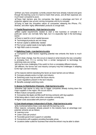 ❏When you have companies currently present that have already matured and gone
through the learning curve it is hard to match their prices, and all their expenses are
much lower compared to yours.
❏These high barriers give the companies like Apple a advantage and form of
protection against new up and coming companies who try to compete.
❏Trying to beat the innovative nature of companies releasing the iPhone, iTV,
Android, and other highly differentiated products is a tough task.
3. Capital Requirements - High barriers to entry
❏Most capital requirements needed to start a new business or compete in a
particular sector are normally fairly high, but it is especially high in the technology
sector.
❏There is need for a lot of capital because:
❖ Technological products are not cheap
❖ Human capital is additionally needed
❖This human capital needs to be highly skilled
❖ High R&D costs to innovate
4. Switching Costs - Low barriers to entry
❏ Compared to other factors regarding potential new entrants this factor is much
lower.
❏ But it does change, how this occurs is based on what industry the new competitor
is emerging from. If it is coming from a similar background to technology the
switching costs are not big.
❏It may be more challenging if the switch is from a completely different industry.
❏If different, the former low cost industry company may find challenges in adapting
to the high cost tech industry.
❏The reasons behind classifying this factor as lower barriers are as follows:
❖ Company already works in a high cost industry
❖ Switching costs may be worth the future returns
❖ Lower regulations present in the tech industry
❖ Benefits outweigh switching costs
5. Access to Distribution Channels - High barriers to entry
❏Another high barrier to entry due to bigger companies already locking down the
major suppliers in the region, this occurs due to:
❖More mature companies present
❖ Companies like Apple and Microsoft forming contracts with big suppliers
❖Not being able to match what other companies currently pay
❖Higher costs associated with premium suppliers
6. Cost disadvantages independent of Scale - High barriers to entry
❏As mentioned before these costs deal with the learning curve.
Other reasons companies already present in the industry have an advantage over
potential entrants are as follows:
❖ Learning curve
❖ Lower costs per product
❖ Favorable government support or subsidies
❖ Connections with suppliers providing favorable prices
❖ Locations better suited for business than what the entrant may be able to obtain
 