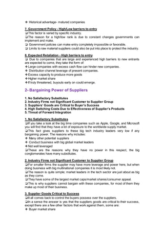 ❖ Historical advantage- matured companies
7. Government Policy - High/Low barriers to entry
❏This factor is varied by specific industry.
❏The reason for a high/low rank is due to constant changes governments can
implement and make.
❏ Government policies can make entry completely impossible or favorable.
❏ Limits to raw material suppliers could also be put into place to protect the industry.
8. Expected Retaliation - High barriers to entry
❏ Due to companies that are large and experienced high barriers to new entrants
are expected to come, they take the form of:
❖Large companies with excess cash flow can hinder new companies.
❖ Distribution channel leverage of present companies.
❖Excess capacity to produce more goods
❖Higher market share
❖If truly threatened, buyouts early on could emerge.
2- Bargaining Power of Suppliers
1. No Satisfactory Substitutes
2. Industry Firms not Significant Customer to Supplier Group
3. Suppliers’ Goods are Critical to Buyer’s Success
4. High Switching Costs Due to Effectiveness of Supplier’s Products
5. Threat of Forward Integration
1. No Satisfactory Substitutes
❏If you take a look at the big time companies such as Apple, Google, and Microsoft
you will find that they have a lot of exposure to the worldwide supply market.
❏This fact gives suppliers to these big tech industry leaders very low if any
bargaining power. The reasons why includes:
❖ Many other potential suppliers
❖ Conduct business with big global market leaders
❖Not well leveraged
❏These are the reasons why they have no power in this respect, the big
conglomerates have many substitutes.
2. Industry Firms not Significant Customer to Supplier Group
❏For smaller firms the supplier may have more leverage and power here, but when
doing business with big multinational companies it is most likely not.
❏The reason is quite simple; market leaders in the tech sector are just about as big
as they come.
❏They have some of the largest market caps/market shares/consumer appeal.
❏This is why suppliers cannot bargain with these companies, for most of them they
make up most of their business.
3. Supplier Goods Critical to Success
❏It all comes back to control the buyers possess over the suppliers.
❏In a sense the answer is yes that the suppliers goods are critical to their success,
except there are a few other factors that work against them, some are:
❖ Buyer market share
 