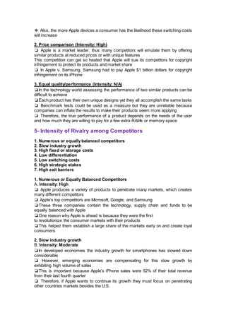 ❖ Also, the more Apple devices a consumer has the likelihood these switching costs
will increase
2. Price comparison (Intensity: High)
❏ Apple is a market leader, thus many competitors will emulate them by offering
similar products at reduced prices or with unique features
This competition can get so heated that Apple will sue its competitors for copyright
infringement to protect its products and market share
❏ In Apple v. Samsung, Samsung had to pay Apple $1 billion dollars for copyright
infringement on its iPhone
3. Equal quality/performance (Intensity: N/A)
❏In the technology world assessing the performance of two similar products can be
difficult to achieve
❏Each product has their own unique designs yet they all accomplish the same tasks
❏ Benchmark tests could be used as a measure but they are unreliable because
companies can inflate the results to make their products seem more applying
❏ Therefore, the true performance of a product depends on the needs of the user
and how much they are willing to pay for a few extra RAMs or memory space
5- Intensity of Rivalry among Competitors
1. Numerous or equally balanced competitors
2. Slow industry growth
3. High fixed or storage costs
4. Low differentiation
5. Low switching costs
6. High strategic stakes
7. High exit barriers
1. Numerous or Equally Balanced Competitors
A. Intensity: High
❏ Apple produces a variety of products to penetrate many markets, which creates
many different competitors
❏ Apple’s top competitors are Microsoft, Google, and Samsung
❏These three companies contain the technology, supply chain and funds to be
equally balanced with Apple
❏One reason why Apple is ahead is because they were the first
to revolutionize the consumer markets with their products
❏This helped them establish a large share of the markets early on and create loyal
consumers
2. Slow industry growth
B. Intensity: Moderate
❏In developed economies the industry growth for smartphones has slowed down
considerable
❏ However, emerging economies are compensating for this slow growth by
exhibiting high volume of sales
❏This is important because Apple’s iPhone sales were 52% of their total revenue
from their last fourth quarter
❏ Therefore, if Apple wants to continue its growth they must focus on penetrating
other countries markets besides the U.S.
 