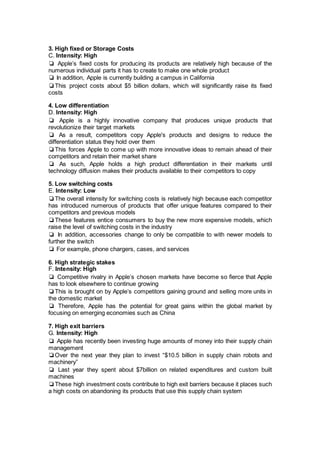 3. High fixed or Storage Costs
C. Intensity: High
❏ Apple’s fixed costs for producing its products are relatively high because of the
numerous individual parts it has to create to make one whole product
❏ In addition, Apple is currently building a campus in California
❏This project costs about $5 billion dollars, which will significantly raise its fixed
costs
4. Low differentiation
D. Intensity: High
❏ Apple is a highly innovative company that produces unique products that
revolutionize their target markets
❏ As a result, competitors copy Apple's products and designs to reduce the
differentiation status they hold over them
❏This forces Apple to come up with more innovative ideas to remain ahead of their
competitors and retain their market share
❏ As such, Apple holds a high product differentiation in their markets until
technology diffusion makes their products available to their competitors to copy
5. Low switching costs
E. Intensity: Low
❏The overall intensity for switching costs is relatively high because each competitor
has introduced numerous of products that offer unique features compared to their
competitors and previous models
❏These features entice consumers to buy the new more expensive models, which
raise the level of switching costs in the industry
❏ In addition, accessories change to only be compatible to with newer models to
further the switch
❏ For example, phone chargers, cases, and services
6. High strategic stakes
F. Intensity: High
❏ Competitive rivalry in Apple’s chosen markets have become so fierce that Apple
has to look elsewhere to continue growing
❏This is brought on by Apple’s competitors gaining ground and selling more units in
the domestic market
❏ Therefore, Apple has the potential for great gains within the global market by
focusing on emerging economies such as China
7. High exit barriers
G. Intensity: High
❏ Apple has recently been investing huge amounts of money into their supply chain
management
❏Over the next year they plan to invest “$10.5 billion in supply chain robots and
machinery”
❏ Last year they spent about $7billion on related expenditures and custom built
machines
❏These high investment costs contribute to high exit barriers because it places such
a high costs on abandoning its products that use this supply chain system
 