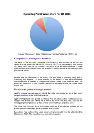 Competitors: strongest - weakest
The focus on the strongest competitor extends beyond Microsoft but that will become
clearer in a few sentences. Microsoft's control of the PC market speaks for itself so they
can easily been seen as the strongest competitor. Apple will eventually have to tackle
trying to take away market share but a head-on battle may not be the best approach
(Machanick, 1998).
Another side of competition is the music side that Apple is presently doing well in.
Samsung and Napster 2.0 have teamed up to release a new service/hardware
combination that is intended to compete directly with iTunes Music Store and iPod. The
scheduled release is to offer unlimited downloads and services that the iTunes Music
Stores offer.
Rivals anticipated strategic moves
Apple's strategy has not gone unnoticed. Its rivalry has created an air of 'bad blood'
between itself and digital rival RealNetworks.
Apple management was quoted as stating: "We are stunned that RealNetworks has
adopted the tactics and ethics of a hacker to break into the iPod, and we are
investigating the implications of their actions under the DMCA and other laws."
The move has prompted Apple to consider restricting iPod software updates so that
Real's Harmony technology would no longer be supported
Speculation has surfaced that video conferencing functionality may be added to iChat
(Geek.com, 2002). The move has been seen as being gutsy.
 