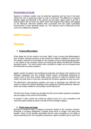 Economies of scale
Expense of software creation was be extremely expensive and but once it has been
refined the cost of producing copies for sale is minimized. The difference in expense
between Apple and Microsoft is the systems put into place. Apple chose to go with a
closed system that not have any others assist with programming, testing, and bugging
as did Microsoft. Microsoft gobbled other companies that had made sustainable
improvements to their operating system up. This reduced some of Microsoft up front
costs and multiplied the progress.
SWOT Analysis
Strengths
1- Product differentiation
When Apple first hit the market in the early 1980s it had a product that differentiated it
from all other computer products on the market but it failed to capitalize on what it had.
The system continues to be strength for the company since its closed operating system
is not subject to the computer viruses and hacking that affects the Microsoft Windows
operating system. The small market share controlled by Apple can be increased every
time Microsoft encounters problems.
Apple's system for graphic and architectural production and design is far superior to any
Windows application and this strength should receive considerable advertising to
capture more of that niche market. Apple cannot continue to make the mistakes it has
made in the past when it could have countered the Windows upgrades as they occurred.
The Macintosh's high-resolution graphics and ease of advantage over MS-DOS had
made it a natural for software developers who created the "desktop publishing" segment,
which was widely credited as saving Apple and the Macintosh.
The iPod and iTunes markets are strengths but they can be easily copied by competitors
and are subject to the control of third parties.
At present it does control the market but without pursuit of a core competency that
cannot be easily imitated by others it will fall off of the strength category.
2- Brand name and image
Branding of products helps in keeping consumers abreast of the company products.
Whenever a company established a popular brand name or image it can reap some
benefits. Some of the benefits associated with the name recognition is the ability to
reduce advertising from the recognition perspective. Apple computers got its name from
 
