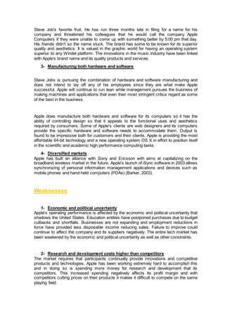 Steve Job's favorite fruit. He has run three months late in filing for a name for his
company and threatened his colleagues that he would call the company Apple
Computers if they were unable to come up with something better by 5:00 pm that day.
His friends didn't so the name stuck. The brand has some to be known for its superior
quality and aesthetics. It is valued in the graphic world for having an operating system
superior to any Windel platform. The innovations in the music industry have been linked
with Apple's brand name and its quality products and services.
3- Manufacturing both hardware and software
Steve Jobs is pursuing the combination of hardware and software manufacturing and
does not intend to lay off any of his employees since they are what make Apple
successful. Apple will continue to run lean while management pursues the business of
making machines and applications that even their most stringent critics regard as some
of the best in the business.
Apple does manufacture both hardware and software for its computers so it has the
ability of controlling design so that it appeals to the functional uses and aesthetics
required by consumers. Some of Apple's clients are web designers and its computers
provide the specific hardware and software needs to accommodate them. Output is
found to be impressive both for customers and their clients. Apple is providing the most
affordable 64-bit technology and a new operating system OS X in effort to position itself
in the scientific and academic high performance computing tasks.
4- Diversified markets
Apple has built an alliance with Sony and Ericsson with aims at capitalizing on the
broadband wireless market in the future. Apple's launch of iSync software in 2003 allows
synchronizing of personal information management applications and devices such as
mobile phones and hand-held computers (PDAs) (Barker, 2003).
Weaknesses
1- Economic and political uncertainty
Apple's operating performance is affected by the economic and political uncertainty that
shadows the United States. Education entities have postponed purchases due to budget
cutbacks and shortfalls. Businesses are not expanding and employment reductions in
force have provided less disposable income reducing sales. Failure to improve could
continue to affect the company and its suppliers negatively. The entire tech market has
been weakened by the economic and political uncertainty as well as other constraints.
2- Research and development costs higher than competitors
The market requires that participants continually provide innovations and competitive
products and technologies. Apple has been working extremely hard to accomplish this
and in doing so is spending more money for research and development that its
competitors. This increased spending negatively affects its profit margin and with
competitors cutting prices on their products it makes it difficult to compete on the same
playing field.
 