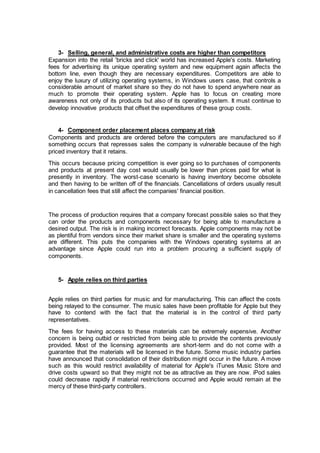 3- Selling, general, and administrative costs are higher than competitors
Expansion into the retail 'bricks and click' world has increased Apple's costs. Marketing
fees for advertising its unique operating system and new equipment again affects the
bottom line, even though they are necessary expenditures. Competitors are able to
enjoy the luxury of utilizing operating systems, in Windows users case, that controls a
considerable amount of market share so they do not have to spend anywhere near as
much to promote their operating system. Apple has to focus on creating more
awareness not only of its products but also of its operating system. It must continue to
develop innovative products that offset the expenditures of these group costs.
4- Component order placement places company at risk
Components and products are ordered before the computers are manufactured so if
something occurs that represses sales the company is vulnerable because of the high
priced inventory that it retains.
This occurs because pricing competition is ever going so to purchases of components
and products at present day cost would usually be lower than prices paid for what is
presently in inventory. The worst-case scenario is having inventory become obsolete
and then having to be written off of the financials. Cancellations of orders usually result
in cancellation fees that still affect the companies' financial position.
The process of production requires that a company forecast possible sales so that they
can order the products and components necessary for being able to manufacture a
desired output. The risk is in making incorrect forecasts. Apple components may not be
as plentiful from vendors since their market share is smaller and the operating systems
are different. This puts the companies with the Windows operating systems at an
advantage since Apple could run into a problem procuring a sufficient supply of
components.
5- Apple relies on third parties
Apple relies on third parties for music and for manufacturing. This can affect the costs
being relayed to the consumer. The music sales have been profitable for Apple but they
have to contend with the fact that the material is in the control of third party
representatives.
The fees for having access to these materials can be extremely expensive. Another
concern is being outbid or restricted from being able to provide the contents previously
provided. Most of the licensing agreements are short-term and do not come with a
guarantee that the materials will be licensed in the future. Some music industry parties
have announced that consolidation of their distribution might occur in the future. A move
such as this would restrict availability of material for Apple's iTunes Music Store and
drive costs upward so that they might not be as attractive as they are now. iPod sales
could decrease rapidly if material restrictions occurred and Apple would remain at the
mercy of these third-party controllers.
 