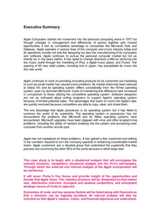 Executive Summary
Apple Computers started the movement into the personal computing arena in 1977 but
through changes in management and differences of opinion together with missed
opportunities it lost its competitive advantage to companies like Microsoft, Dell, and
Gateway. Apple operates in various lines of the computer and music industry today and
its operations include not only the designing but also the manufacturing of its computers
and software. Apple continues to pursue the personal computer market but not as
intently as in the years before. It has opted to change directions a little by venturing into
the music world through the marketing of iPod, a digital music player, and iTunes. The
opening of 65 new retail outlets, including one in Japan, has precipitated its move into
this new world.
Apple continues to work on providing innovative products for its customers but marketing
to such as small market has caused some problems. Its market share has been reduced
to below 5% and its operating system differs considerably from the Wintel operating
system used my dominant Microsoft. Costs of maintaining this difference have increased
in comparison to those utilizing the competitive operating system. Software designers
are not as enthused about writing programs to support Apple's operating system
because of limited potential sales. The advantages that seem to come into Apple's laps
are quickly removed because competitors are able to copy, steal, and share them.
The one advantage that Apple possesses is its operating system but it has failed to
convince the world of its superiority. The operating system in possession has not
encountered the problems that Microsoft and its fellow operating systems have
encountered. Microsoft upgrades have been plagued with virus and other programming
problems, including the ability of hackers breaking into the system and accessing ones
computer from another remote spot.
Apple has not capitalized on these problems. It has gained a few customers but nothing
in the numbers required to turn the company upwards in reclaiming considerable market
share. Apple customers are a devoted group that understand the superiority that they
possess but convincing the other 95% of the world because a rather large task.
This case study is to begin with a situational analysis that will encompass the
industry structure, competitive situational analysis and the firm's self-analysis.
Through which the external and internal analysis of the Apple incorporation will
be mentioned.
It will cover Porter's five forces and provide insight of the opportunities and
threats that Apple faces. The industry structure will be dismantled so that market
size, distribution channels, strongest and weakest competitors, and anticipated
strategic moves of rivals is captured.
Economies of scale and key success factors will be listed along with financials so
that a direction can be logically surmised. An internal analysis will also be
included so that Apple's mission, vision, and financial objectives are understood.
 