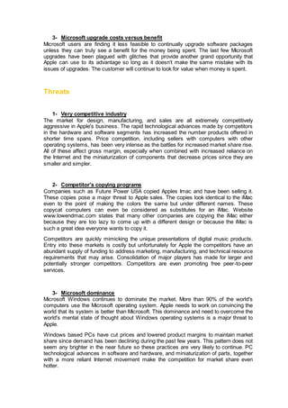 3- Microsoft upgrade costs versus benefit
Microsoft users are finding it less feasible to continually upgrade software packages
unless they can truly see a benefit for the money being spent. The last few Microsoft
upgrades have been plagued with glitches that provide another grand opportunity that
Apple can use to its advantage so long as it doesn't make the same mistake with its
issues of upgrades. The customer will continue to look for value when money is spent.
Threats
1- Very competitive industry
The market for design, manufacturing, and sales are all extremely competitively
aggressive in Apple's business. The rapid technological advances made by competitors
in the hardware and software segments has increased the number products offered in
shorter time spans. Price competition, including sellers with computers with other
operating systems, has been very intense as the battles for increased market share rise.
All of these affect gross margin, especially when combined with increased reliance on
the Internet and the miniaturization of components that decrease prices since they are
smaller and simpler.
2- Competitor's copying programs
Companies such as Future Power USA copied Apples Imac and have been selling it.
These copies pose a major threat to Apple sales. The copies look identical to the iMac
even to the point of making the colors the same but under different names. These
copycat computers can even be considered as substitutes for an iMac. Website
www.lowendmac.com states that many other companies are copying the iMac either
because they are too lazy to come up with a different design or because the iMac is
such a great idea everyone wants to copy it.
Competitors are quickly mimicking the unique presentations of digital music products.
Entry into these markets is costly but unfortunately for Apple the competitors have an
abundant supply of funding to address marketing, manufacturing, and technical resource
requirements that may arise. Consolidation of major players has made for larger and
potentially stronger competitors. Competitors are even promoting free peer-to-peer
services.
3- Microsoft dominance
Microsoft Windows continues to dominate the market. More than 90% of the world's
computers use the Microsoft operating system. Apple needs to work on convincing the
world that its system is better than Microsoft. This dominance and need to overcome the
world's mental state of thought about Windows operating systems is a major threat to
Apple.
Windows based PCs have cut prices and lowered product margins to maintain market
share since demand has been declining during the past few years. This pattern does not
seem any brighter in the near future so these practices are very likely to continue. PC
technological advances in software and hardware, and miniaturization of parts, together
with a more reliant Internet movement make the competition for market share even
hotter.
 