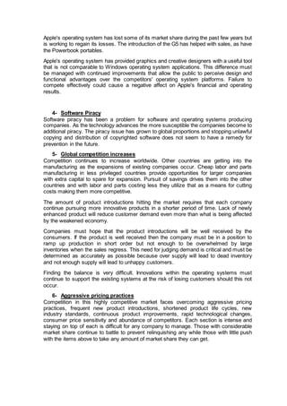 Apple's operating system has lost some of its market share during the past few years but
is working to regain its losses. The introduction of the G5 has helped with sales, as have
the Powerbook portables.
Apple's operating system has provided graphics and creative designers with a useful tool
that is not comparable to Windows operating system applications. This difference must
be managed with continued improvements that allow the public to perceive design and
functional advantages over the competitors' operating system platforms. Failure to
compete effectively could cause a negative affect on Apple's financial and operating
results.
4- Software Piracy
Software piracy has been a problem for software and operating systems producing
companies. As the technology advances the more susceptible the companies become to
additional piracy. The piracy issue has grown to global proportions and stopping unlawful
copying and distribution of copyrighted software does not seem to have a remedy for
prevention in the future.
5- Global competition increases
Competition continues to increase worldwide. Other countries are getting into the
manufacturing as the expansions of existing companies occur. Cheap labor and parts
manufacturing in less privileged countries provide opportunities for larger companies
with extra capital to spare for expansion. Pursuit of savings drives them into the other
countries and with labor and parts costing less they utilize that as a means for cutting
costs making them more competitive.
The amount of product introductions hitting the market requires that each company
continue pursuing more innovative products in a shorter period of time. Lack of newly
enhanced product will reduce customer demand even more than what is being affected
by the weakened economy.
Companies must hope that the product introductions will be well received by the
consumers. If the product is well received then the company must be in a position to
ramp up production in short order but not enough to be overwhelmed by large
inventories when the sales regress. This need for judging demand is critical and must be
determined as accurately as possible because over supply will lead to dead inventory
and not enough supply will lead to unhappy customers.
Finding the balance is very difficult. Innovations within the operating systems must
continue to support the existing systems at the risk of losing customers should this not
occur.
6- Aggressive pricing practices
Competition in this highly competitive market faces overcoming aggressive pricing
practices, frequent new product introductions, shortened product life cycles, new
industry standards, continuous product improvements, rapid technological changes,
consumer price sensitivity and abundance of competitors. Each section is intense and
staying on top of each is difficult for any company to manage. Those with considerable
market share continue to battle to prevent relinquishing any while those with little push
with the items above to take any amount of market share they can get.
 