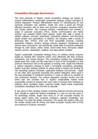 Competitive Strength Assessment
The chief elements of Apple’s overall competitive strategy are based on
product differentiation, sustainable competitive strategy, product innovation &
vertical integration. Product differentiation based on manufacturing its own
personal computers and software. Apple has done a great job through
effective innovation with its three core products, computers, personal media,
and mobile phones. The company designs, manufactures and markets a
range of personal computers (PCs), mobile communication and media
devices, and portable digital music players. Apple also sells a variety of
related software, services, peripherals, networking solutions, and third-party
digital content and applications. In addition, the company sells a variety of
third-party Mac, iPhone, iPad and iPod compatible products, including
application software, printers, storage devices, speakers, headphones and
various other accessories and peripherals. Apple sells its products worldwide
through its retail stores, online stores, direct sales force, third-party cellular
network carriers, wholesalers, retailers, and value-added resellers
Apple’s sustainable competitive strategy focus on building strong customer
loyalty by meeting their customer needs more effectively with their products
innovations, and unique designs. This competitive strategy has advantaged
Apple apart from rivals and has kept them in front of the competition in new
products introduction and on the updates of existing ones. Apple has followed
a vertical integration strategy to build a formidable competitive advantage.
Apple’s business strategy controls its unique ability to design and develop its
own operating systems, hardware, application software, and services. . Apple
on the other hand practiced horizontal and vertical integration which gave it
the dual advantage of significant reduction in costs as well as its creating its
own proprietary designs. The vertical integration provides control over the
entire user and provides lock in. Apple’s sustainability market share
successfully connect its devices from each other or process from hardware to
software which facilitates higher customer loyalty. Apple builds sustainable
competitive advantages that are hard to replicate.
A key piece of their strategy involves converting physical products and turning
them virtually to exploit the network knowledge in a way no one has done it.
As technology evolves, Apple main focus is on the computer industry on
taking digital media plus constants evolutions, digitized knowledge, and
combined it to feed the global consumers. This along with Apple’s entry into
the mobile industry with its iPhone and tablet computer industry with its IPad
are evidence of continue innovation.
 