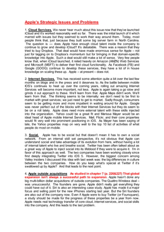 Apple’s Strategic Issues and Problems
1. Cloud Services. We never hear much about this issue now that they’ve launched
iCloud and it’s worked reasonably well so far. There was the initial launch of it which
marred with issues but they seemed to work their way around them. Today, most
people think that, just because they built some big server farm in North Carolina.
The question is — does Apple have enough cloud talent inside the company to
continue to grow and develop iCloud? It’s debatable. There was a reason that they
tried to buy Dropbox. That deal would have made enormous sense for Apple – not
just for tagging on to Dropbox’s momentum but for bringing in that domain-specific
knowledge into Apple. Such a deal would still make a lot of sense. Very few people
know that, when iCloud launched, it relied heavily on Amazon (AMZN) Web Services
and Microsoft (MSFT) to deliver their first cloud functionality. As Facebook (FB) and
Google (GOOG) continue to develop these services, they have a lot of in house
knowledge on scaling these up. Apple – at present – does not.
2. Internet Services. This has received some attention quite a bit over the last few
months on blogs and in the press and it deserves to. As the battle between mobile
IOS’s continues to heat up over the coming years, rolling out amazing Internet
Services will become more important, not less. Apple is again taking a go slow and
grinds it out approach to these. We’ll learn from that. Apple Maps didn’t work. We’ll
learn from that. The thinking seems to be internally: we don’t need to be first to
market with great services; we just need to get to market. Sadly though, consumers
seem to be getting more and more impatient in waiting around for Apple. Google
was never perfect out of the blocks with their Internet Services but they do seem to
be on a roll lately. Apple does need more external talent with these skills injected
into the organization. Yahoo could be a great fit and Marissa Mayer would be an
ideal head of Apple mobile Internet Services. Mail, Flickr, and their core properties
would fit very well into prominent positioning in iOS. As Mayer has been saying of
late, the Yahoo properties map on very well to the top 10 list of activities of what
people do most on mobile.
3. Social. Apple has to be social but that doesn’t mean it has to own a social
network. From an internal skill set perspective, it’s not obvious that Apple can
understand social and take advantage of its evolution from here, without having a lot
of internal talent who live and breathe social. Twitter has been often talked about as
a great way of Apple to inject social into its lifeblood if they were to acquire it. I’m in
favor of this approach as well. The two companies have been working closely since
first deeply integrating Twitter into iOS 5. However, the biggest concern among
Valley insiders I discussed this idea with last week was: the big differences in culture
between the two companies. How do you keep what’s special at Twitter if it’s
swallowed up by Apple? And that leads to the next point.
4. Apple outside acquisitions As studied in chapter 7 (p. 226&227) That global
expansion isn't always a successful path to expansion. Apple hasn’t done any
big multi-billion dollar acquisitions of outside companies. The Quattro Wireless deal –
was unsuccessful. The founders are gone. Apple didn't really get everything they
could have out of it. Siri is also an interesting case study. Apple has made it a major
focus and selling point for the new iPhones starting last year. But the Siri founders
are also out of the company now. Even if Apple were to buy Twitter (or Foursquare),
a study should be made for the progress of these properties be a year from now.
Apple needs real technology transfer of core cloud, internet services, and social skills
into the company. And this leads to the last problem.
 