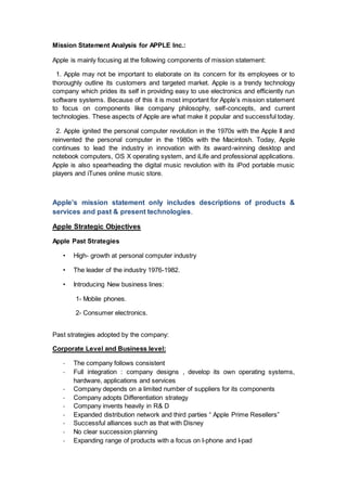 Mission Statement Analysis for APPLE Inc.:
Apple is mainly focusing at the following components of mission statement:
1. Apple may not be important to elaborate on its concern for its employees or to
thoroughly outline its customers and targeted market. Apple is a trendy technology
company which prides its self in providing easy to use electronics and efficiently run
software systems. Because of this it is most important for Apple’s mission statement
to focus on components like company philosophy, self-concepts, and current
technologies. These aspects of Apple are what make it popular and successful today.
2. Apple ignited the personal computer revolution in the 1970s with the Apple II and
reinvented the personal computer in the 1980s with the Macintosh. Today, Apple
continues to lead the industry in innovation with its award-winning desktop and
notebook computers, OS X operating system, and iLife and professional applications.
Apple is also spearheading the digital music revolution with its iPod portable music
players and iTunes online music store.
Apple’s mission statement only includes descriptions of products &
services and past & present technologies.
Apple Strategic Objectives
Apple Past Strategies
• High- growth at personal computer industry
• The leader of the industry 1976-1982.
• Introducing New business lines:
1- Mobile phones.
2- Consumer electronics.
Past strategies adopted by the company:
Corporate Level and Business level:
- The company follows consistent
- Full integration : company designs , develop its own operating systems,
hardware, applications and services
- Company depends on a limited number of suppliers for its components
- Company adopts Differentiation strategy
- Company invents heavily in R& D
- Expanded distribution network and third parties “ Apple Prime Resellers”
- Successful alliances such as that with Disney
- No clear succession planning
- Expanding range of products with a focus on I-phone and I-pad
 