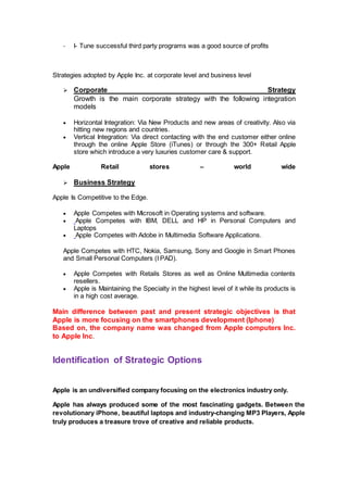 - I- Tune successful third party programs was a good source of profits
Strategies adopted by Apple Inc. at corporate level and business level
 Corporate Strategy
Growth is the main corporate strategy with the following integration
models
 Horizontal Integration: Via New Products and new areas of creativity. Also via
hitting new regions and countries.
 Vertical Integration: Via direct contacting with the end customer either online
through the online Apple Store (iTunes) or through the 300+ Retail Apple
store which introduce a very luxuries customer care & support.
Apple Retail stores – world wide
 Business Strategy
Apple Is Competitive to the Edge.
 Apple Competes with Microsoft in Operating systems and software.
 Apple Competes with IBM, DELL and HP in Personal Computers and
Laptops
 Apple Competes with Adobe in Multimedia Software Applications.
Apple Competes with HTC, Nokia, Samsung, Sony and Google in Smart Phones
and Small Personal Computers (I PAD).
 Apple Competes with Retails Stores as well as Online Multimedia contents
resellers.
 Apple is Maintaining the Specialty in the highest level of it while its products is
in a high cost average.
Main difference between past and present strategic objectives is that
Apple is more focusing on the smartphones development (Iphone)
Based on, the company name was changed from Apple computers Inc.
to Apple Inc.
Identification of Strategic Options
Apple is an undiversified company focusing on the electronics industry only.
Apple has always produced some of the most fascinating gadgets. Between the
revolutionary iPhone, beautiful laptops and industry-changing MP3 Players, Apple
truly produces a treasure trove of creative and reliable products.
 