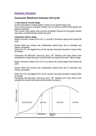Industry Analysis
Consumer Electronic Industry Life Cycle
1. International- Growth Stage
For the international markets Apple’s market is in its growth stage cycle.
Firms are focusing on emerging markets such as China to continue their growth and
expand operations.
This involves high capital costs and low competition because the emerging markets
have been uncharted territory before this point
2-Domestic- Mature Stage
Apple’s domestic market of the U.S. is currently in itsmature stage of the industry life
cycle
Growth within this industry has substantially slowed down due to saturation and
intense competition
Within the U.S. the biggest firms of this industry have been founded or based within
its borders
Companies like Microsoft, Samsung, Sony, HP, Gateway and many others have
saturated the market with good sand dominate the industry Domestic- Mature Stage
Apple’s domestic market of the U.S. is currently in its mature stage of the industry life
cycle
Growth within this industry has substantially slowed down due to saturation and
intense competition
Within the U.S. the biggest firms of this industry have been founded or based within
its borders
Companies like Microsoft, Samsung, Sony, HP, Gateway and many others have
saturated the market with goods and dominate the industry
 