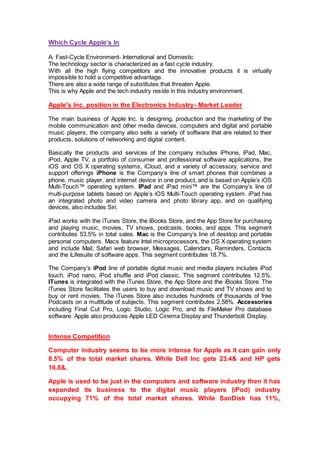 Which Cycle Apple’s In
A. Fast-Cycle Environment- International and Domestic
The technology sector is characterized as a fast cycle industry.
With all the high flying competitors and the innovative products it is virtually
impossible to hold a competitive advantage.
There are also a wide range of substitutes that threaten Apple.
This is why Apple and the tech industry reside in this industry environment.
Apple's Inc. position in the Electronics Industry- Market Leader
The main business of Apple Inc. is designing, production and the marketing of the
mobile communication and other media devices, computers and digital and portable
music players, the company also sells a variety of software that are related to their
products, solutions of networking and digital content.
Basically the products and services of the company includes iPhone, iPad, Mac,
iPod, Apple TV, a portfolio of consumer and professional software applications, the
iOS and OS X operating systems, iCloud, and a variety of accessory, service and
support offerings iPhone is the Company’s line of smart phones that combines a
phone, music player, and internet device in one product, and is based on Apple’s iOS
Multi-Touch™ operating system. IPad and iPad mini™ are the Company’s line of
multi-purpose tablets based on Apple’s iOS Multi-Touch operating system. iPad has
an integrated photo and video camera and photo library app, and on qualifying
devices, also includes Siri.
iPad works with the iTunes Store, the iBooks Store, and the App Store for purchasing
and playing music, movies, TV shows, podcasts, books, and apps. This segment
contributes 53.5% in total sales. Mac is the Company’s line of desktop and portable
personal computers. Macs feature Intel microprocessors, the OS X operating system
and include Mail, Safari web browser, Messages, Calendars, Reminders, Contacts
and the iLifesuite of software apps. This segment contributes 18.7%.
The Company’s iPod line of portable digital music and media players includes iPod
touch, iPod nano, iPod shuffle and iPod classic. This segment contributes 12.5%.
ITunes is integrated with the iTunes Store, the App Store and the iBooks Store. The
iTunes Store facilitates the users to buy and download music and TV shows and to
buy or rent movies. The iTunes Store also includes hundreds of thousands of free
Podcasts on a multitude of subjects. This segment contributes 2.58%. Accessories
including Final Cut Pro, Logic Studio, Logic Pro, and its FileMaker Pro database
software. Apple also produces Apple LED Cinema Display and Thunderbolt Display.
Intense Competition
Computer industry seems to be more intense for Apple as it can gain only
8.5% of the total market shares. While Dell Inc gets 23.4& and HP gets
16.8&.
Apple is used to be just in the computers and software industry then it has
expanded its business to the digital music players (iPod) industry
occupying 71% of the total market shares. While SanDisk has 11%,
 