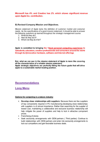 Microsoft has 4% and Creative has 2% which shows significant revenue
upon Apple Inc. contribution.
B) Revised Company Mission and Objectives.
Mission statement of Apple lacks the definition of customer market and costumer
needs. As the specifications of a good mission statement, it should be able to answer
the following questions as learned throughout the strategic management course:
1. What do they do?
2. How do they do it?
3. Whom do they do it for?
Apple is committed to bringing the 1)best personal computing experience to
3)students, educators, creative professionals and consumers around the world
through its 2)innovative hardware, software and Internet offerings
But, what we can see in the mission statement of Apple is more like covering
all the characteristics of a reliable mission statement.
Apple strategic objectives are perfectly fitting the future goals that will drive
apple to a sustainable market leading position.
Recommendations
Long Menu
Options for competing in a mature industry
• Develop close relationships with suppliers: Because there are few suppliers
of key components required in PC manufacturing developing close relationships
with suppliers is of utmost importance. Rather than searching for the supplier of
lowest cost, maintaining a collaborative and exclusive business relationship will
help mitigate the power of suppliers and help to lock in attractive component
prices.
• Franchising of stores
• Seek exclusivity arrangements with OEM partners ( Third parties): Continue to
build relationships with OEM partners and enter into exclusivity arrangements to
lock out competitors and gain favorable business deals.
 