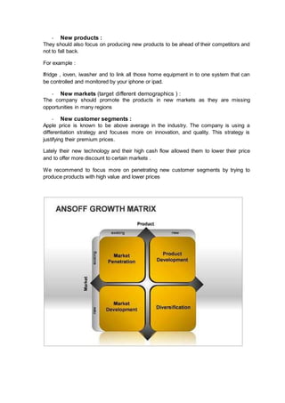 - New products :
They should also focus on producing new products to be ahead of their competitors and
not to fall back.
For example :
Ifridge , ioven, iwasher and to link all those home equipment in to one system that can
be controlled and monitored by your iphone or ipad.
- New markets (target different demographics ) :
The company should promote the products in new markets as they are missing
opportunities in many regions
- New customer segments :
Apple price is known to be above average in the industry. The company is using a
differentiation strategy and focuses more on innovation, and quality. This strategy is
justifying their premium prices.
Lately their new technology and their high cash flow allowed them to lower their price
and to offer more discount to certain markets .
We recommend to focus more on penetrating new customer segments by trying to
produce products with high value and lower prices
 