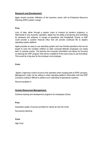 Research and Development
Apple should consider infiltration of the business sector with an Enterprise Resource
Planning (ERP) system merger.
Pros:
Loss of data, either through a system crash or invasion by hacker's programs, is
detrimental to any business operation. Apple has the ability of producing and controlling
its hardware and software. A merger of operations with PeopleSoft, Oracle, or SAP
could provide a positive financial influx that will provide continued life to Apple's
operating system platform.
Apple provides an easy to use operating system and user friendly operations that can be
taught to even the smallest children so older computer-illiterate employees can easily
learn to operate quickly. This lessens the computer intimidation and allows for focusing
on learning the ERP program that will be modified to fit the same easy to use formatting.
This would be a big plus for the employer and employee.
Cons:
Apple's might lose control of some of its operation when merging with an ERP company.
Management might not be willing to share operating platform information with this ERP
Company making it difficult to perfect such a blending of operational systems.
Recommendation 2
Human Resources Management:
Continue training and development programs for employees (iCare)
Pros:
Guarantee quality of service provided for clients all over the world
Succession planning
Cons:
High Cost
 