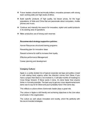  Future leaders should be technically brilliant, innovative pioneers with strong
team working skills and high levels of ethics.
 Build specific products of high quality, but lesser prices, for the huge
populations of India and China that are passionate about computers, mobile
phones and music.
 Continue and intensify the search for innovative, stylish and useful products
in its existing area of operations.
 Make productive use of strong cash reserves
Recommended strategy supportive policies:
Human Resources structured training programs
Rewarding plan for innovative ideas
Reward scheme for staff to increase their loyalty
Effective performance Management
Career planning and development
Company Culture:
Apple is a pretty divided mix of typical corporate red tape and politics mixed
in with startup level urgency when the direction comes from Steve. If you
have a project that Steve is not involved in, it will take months of meetings to
move things forward. If Steve wants it done, it's done faster than anyone
thinks is humanly possible. The best way to get any cross departmental work
done was to say its for Steve and you'd probably have it the same day.
This reflects a culture where charismatic leader plays a great role.
The culture in Apple is still friendly and achieving objectives is the core value
at all levels in the organization.
The culture as well values innovation and novelty, which fits perfectly with
the recommended strategies.
 
