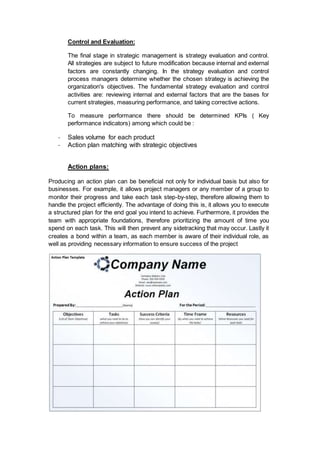 Control and Evaluation:
The final stage in strategic management is strategy evaluation and control.
All strategies are subject to future modification because internal and external
factors are constantly changing. In the strategy evaluation and control
process managers determine whether the chosen strategy is achieving the
organization's objectives. The fundamental strategy evaluation and control
activities are: reviewing internal and external factors that are the bases for
current strategies, measuring performance, and taking corrective actions.
To measure performance there should be determined KPIs ( Key
performance indicators) among which could be :
- Sales volume for each product
- Action plan matching with strategic objectives
Action plans:
Producing an action plan can be beneficial not only for individual basis but also for
businesses. For example, it allows project managers or any member of a group to
monitor their progress and take each task step-by-step, therefore allowing them to
handle the project efficiently. The advantage of doing this is, it allows you to execute
a structured plan for the end goal you intend to achieve. Furthermore, it provides the
team with appropriate foundations, therefore prioritizing the amount of time you
spend on each task. This will then prevent any sidetracking that may occur. Lastly it
creates a bond within a team, as each member is aware of their individual role, as
well as providing necessary information to ensure success of the project
 