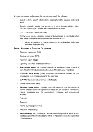 In order to measure performance the company can apply the following:
• Output controls- specify what is to be accomplished by focusing on the end
result
• Behavior controls specify how something is done through policies, rules,
standard operating procedures and orders from supervisors
• Input controls emphasize resources
• Activity based costing- allocates indirect and direct costs to individual product
lines based on value-added activities going into that product
• Allows accountants to charge costs more accurately since it allocates
overhead more precisely
Primary Measures of Corporate Performance
• Return on Investment (ROI)
• Earnings per share (EPS)
• Return on equity (ROE)
• Operating cash flow and Free cash flow
• Shareholder Value- the present value of the anticipated future streams of
cash flows from the business plus the value of the company if liquidated
• Economic Value Added (EVA)- measures the difference between the pre-
strategy and post-strategy values for the business
• EVA=After tax income-total annual cost of capital
• Market Value Added (MVA)
• Balanced score card– combines financial measures that tell results of
actions already taken with operational measures on customer satisfaction,
internal processes and the corporation’s innovation and improvement
activities
• Financial
• Customer
• Internal business perspective
• Innovation and learning
• Benchmarking- the continual process of measuring products, services and
practices against the toughest competitors or those companies recognized as
industry leaders
 