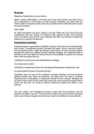 My opinion
Regarding marketing key success factors
Apple's product differentiation in the iPod and iTunes sector will be short-lived since it
has a dependency on third parties and also because competitors can easily enter the
market. Apple must position itself as the only competitor in the market with stem-to-stern
computing solutions.
Skills related
As Apple transitioned into team building in the late 1990s they soon found that they
management staff was lacking in managerial skills required to lead cross-functional
teams. As before many of them were engineers with little to no business management
experience or academic background.
Organizational capabilities
Evaluating Apple's organizational capabilities requires reviewing environmental/strategy,
work system, management process, principles and values, human resources system,
and the leadership team. Apple also lacked a work system of cross-functional product
development teams and needed business-oriented managers with leadership skills to
lead teams that could agree on new businesses. This put Apple in a position of not being
able to fulfill its requirements for:
1) Defining its environment and understanding its strategy,
2) Lacking a work system,
3) Needed a management process for specifying workable goals and objectives, and
4) Lacked leadership teams to provide direction.
Employees were not sure of the company's strategic directions and were receiving
different priorities from R&D and marketing. This again came from lack of functional
leadership team cohesiveness in setting one direction for the company. Managers did
not want to lose control of their power and moving into cross-functional business teams
meant just that plus not having an effective leadership retarded any efforts in that
direction.
The work system and management process require that communications lines be
effective and Apple's was not. Trust and communication were extremely low in the Apple
world. Lack of lower management involvement made it more difficult to solve problems. .
 