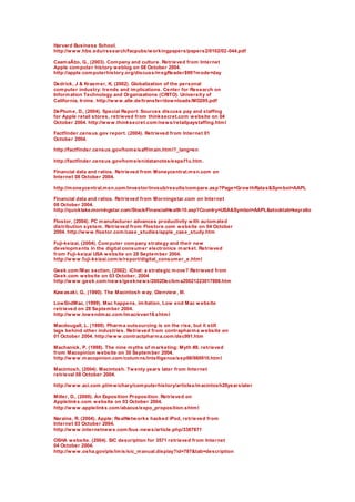 Harvard Business School.
http://www.hbs.edu/research/facpubs/workingpapers/papers2/0102/02-044.pdf
CaamaÃ±o, G., (2003). Company and culture. Retrieved from Internet
Apple computer history weblog on 08 October 2004.
http://apple.computerhistory.org/discuss/msgReader$99?mode=day
Dedrick, J & Kraemer, K. (2002). Globalization of the personal
computer industry: trends and implications. Center for Research on
Information Technology and Organizations (CRITO). University of
California, Irvine. http://www.alle.de/transfer/downloads/MD295.pdf
DePlume, D., (2004). Special Report: Sources discuss pay and staffing
for Apple retail stores, retrieved from thinksecret.com website on 04
October 2004. http://www.thinksecret.com/news/retailpaystaffing.html
Factfinder.census.gov report. (2004). Retrieved from Internet 01
October 2004.
http://factfinder.census.gov/home/saff/main.html?_lang=en
http://factfinder.census.gov/home/en/datanotes/expsf1u.htm.
Financial data and ratios. Retrieved from Moneycentral.msn.com on
Internet 08 October 2004.
http://moneycentral.msn.com/investor/invsub/results/compare.asp?Page=GrowthRates&Symbol=AAPL
Financial data and ratios. Retrieved from Morningstar.com on Internet
08 October 2004.
http://quicktake.morningstar.com/Stock/FinancialHealth10.asp?Country=USA&Symbol=AAPL&stocktab=keyratio
Flostor, (2004). PC manufacturer advances productivity with automated
distribution system. Retrieved from Flostore.com website on 04 October
2004. http://www.flostor.com/case_studies/apple_case_study.htm
Fuji-keizai, (2004). Computer company strategy and their new
developments in the digital consumer electronics market. Retrieved
from Fuji-keizai USA website on 28 September 2004.
http://www.fuji-keizai.com/e/report/digital_consumer_e.html
Geek.com/Mac section, (2002). iChat: a strategic move? Retrieved from
Geek.com website on 03 October, 2004
http://www.geek.com/news/geeknews/2002Dec/bma20021223017888.htm
Kawasaki, G., (1990). The Macintosh way, Glenview, Ill.
LowEndMac, (1999). Mac happens, imitation, Low end Mac website
retrieved on 28 September 2004.
http://www.lowendmac.com/imac/evan18.shtml
Macdougall, L. (1999). Pharma outsourcing is on the rise, but it still
lags behind other industries. Retrieved from contrapharma website on
01 October 2004. http://www.contractpharma.com/dec991.htm
Machanick, P. (1998). The nine myths of marketing: Myth #8. retrieved
from Macopinion website on 30 September 2004.
http://www.macopinion.com/columns/intelligence/sep98/980910.html
Macintosh, (2004). Macintosh. Twenty years later from Internet
retrieval 08 October 2004.
http://www.aci.com.pl/mwichary/computerhistory/articles/macintosh20yearslater
Miller, D., (2000). An Exposition Proposition. Retrieved on
Applelinks.com website on 03 October 2004.
http://www.applelinks.com/abacus/expo_proposition.shtml
Naraine, R. (2004). Apple: RealNetworks hacked iPod, retrieved from
Internet 03 October 2004.
http://www.internetnews.com/bus-news/article.php/3387871
OSHA website. (2004). SIC description for 3571 retrieved from Internet
04 October 2004.
http://www.osha.gov/pls/imis/sic_manual.display?id=787&tab=description
 