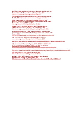 ProComp, (2004). Bill gates to consumers: Microsoft chooses, you pay.
Retrieved from ProComp website on 30 September, 2004.
http://www.procompetition.org/headlines/pay.html
QuickMBA.com Strategic Management. (2003). Retrieved from Internet
Sept 30, 2004. http://www.quickmba.com/strategy/porter.shtml
Robe, S. & Circlaeys, E., (2004). Apple computer: Hardware and
software solution for high performance computing and server needs.
Retrieved on Internet 05 October 2004.
http://agenda.cern.ch/fullAgenda.php?ida=a041510
SpyMac, (2003). Computing: Hardware central: Napster/yepp vs
iTMS/iPod, retrieved from SpyMac website 01 October 2004.
http://www.spymac.com/forums/showthread.php?threadid=40381
Technology updates.com, (2004). Ars technica looks at apple's new
airport express, retrieved from Technology updates.com website on 01
October 2004.
http://technology.updates.com/company/06_07_2004_apple_computer.html
U.S. Census bureau 2003 Data profile. (2003). Retrieved from
www.census.gov report through Internet 01 October 2004.
http://www.census.gov/acs/www/Products/Profiles/Single/2003/ACS/Tabular/010/01000US1.htm
U.S. Environmental Protection Agency. (2004). EPA/310-R-95-002 Profile
of the electronics and computer industry SIC code 36. Retrieved
through EPA website on Internet 05 October 2004.
======================================================================
http://www.epa.gov/compliance/resources/publications/assistance/sectors/notebooks/electronics.html
USA today retrieved from Internet 01 October 2004
http://wsf2.usatoday.com/life/cyber/tech/cta104.htm
Wilcox, J., (2003). Merrill lynch to apple investors: Sell. Retrieved
from New.com website on 30 September 2004.
http://news.com.com/Merrill+Lynch+to+Apple+investors:+Sell/2100-1040_3-979436.html
 