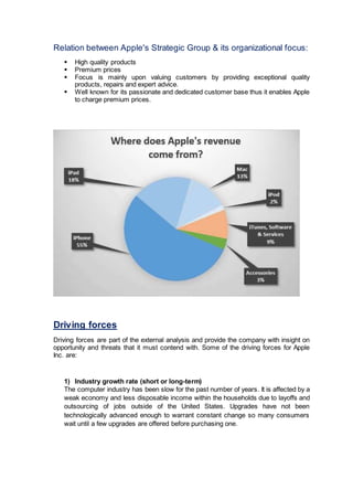 Relation between Apple's Strategic Group & its organizational focus:
 High quality products
 Premium prices
 Focus is mainly upon valuing customers by providing exceptional quality
products, repairs and expert advice.
 Well known for its passionate and dedicated customer base thus it enables Apple
to charge premium prices.
Driving forces
Driving forces are part of the external analysis and provide the company with insight on
opportunity and threats that it must contend with. Some of the driving forces for Apple
Inc. are:
1) Industry growth rate (short or long-term)
The computer industry has been slow for the past number of years. It is affected by a
weak economy and less disposable income within the households due to layoffs and
outsourcing of jobs outside of the United States. Upgrades have not been
technologically advanced enough to warrant constant change so many consumers
wait until a few upgrades are offered before purchasing one.
 