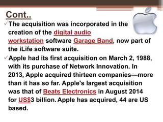Cont..
The acquisition was incorporated in the
creation of the digital audio
workstation software Garage Band, now part of
the iLife software suite.
Apple had its first acquisition on March 2, 1988,
with its purchase of Network Innovation. In
2013, Apple acquired thirteen companies—more
than it has so far. Apple's largest acquisition
was that of Beats Electronics in August 2014
for US$3 billion. Apple has acquired, 44 are US
based.
 