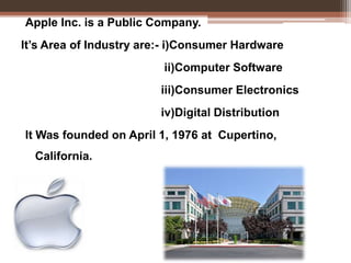 Apple Inc. is a Public Company.
It’s Area of Industry are:- i)Consumer Hardware
ii)Computer Software
iii)Consumer Electronics
iv)Digital Distribution
It Was founded on April 1, 1976 at Cupertino,
California.
 