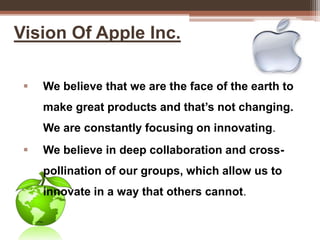 Vision Of Apple Inc.
 We believe that we are the face of the earth to
make great products and that’s not changing.
We are constantly focusing on innovating.
 We believe in deep collaboration and cross-
pollination of our groups, which allow us to
innovate in a way that others cannot.
 