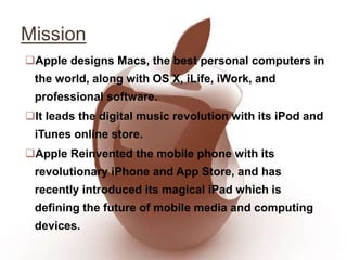 Mission
Apple designs Macs, the best personal computers in
the world, along with OS X, iLife, iWork, and
professional software.
It leads the digital music revolution with its iPod and
iTunes online store.
Apple Reinvented the mobile phone with its
revolutionary iPhone and App Store, and has
recently introduced its magical iPad which is
defining the future of mobile media and computing
devices.
 