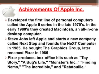 Achievements Of Apple Inc.
Developed the first line of personal computers
called the Apple II series in the late 1970's. In the
early 1980's they created Macintosh, an all-in-one
desktop computer.
Steve Jobs left Apple and starts a new company
called Next Step and founds the NeXT Computer
in 1985. He bought The Graphics Group, later
renamed Pixar in 1986
Pixar produces box-office hits such as "Toy
Story," "A Bug's Life," "Monster's Inc.," "Finding
Nemo," "The Incredible," and "Ratatouille.“
 