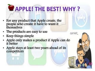 • For any product that Apple create, the
people who create it have to want it
themselves
• The products are easy to use
• Keep things simple
• Apple only makes a product if Apple can do
it better
• Apple stays at least two years ahead of its
competitors
 