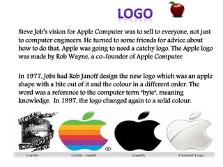 Steve Job’s vision for Apple Computer was to sell to everyone, not just
to computer engineers. He turned to some friends for advice about
how to do that. Apple was going to need a catchy logo. The Apple logo
was made by Rob Wayne, a co-founder of Apple Computer
In 1977, Jobs had Rob Janoff design the new logo which was an apple
shape with a bite out of it and the colour in a different order. The
word was a reference to the computer term "byte", meaning
knowledge. In 1997, the logo changed again to a solid colour.
 