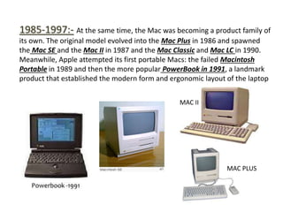 1985-1997:- At the same time, the Mac was becoming a product family of
its own. The original model evolved into the Mac Plus in 1986 and spawned
the Mac SE and the Mac II in 1987 and the Mac Classic and Mac LC in 1990.
Meanwhile, Apple attempted its first portable Macs: the failed Macintosh
Portable in 1989 and then the more popular PowerBook in 1991, a landmark
product that established the modern form and ergonomic layout of the laptop
MAC II
MAC PLUS
 