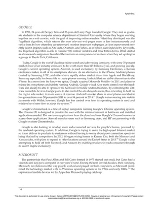 10
Apple Inc.
GOOGLE
In 1998, 24-year-old Sergey Brin and 25-year-old Larry Page founded Google. They met as gradu-
ate students in the computer science department at Stanford University where they began working
together on a web crawler, with the goal of improving online searches. What they developed was the
PageRank algorithm, which returns the most relevant web pages more or less instantaneously and
ranks them by how often they are referenced on other important web pages. A clear improvement over
early search engines such as AltaVista, Overture, and Yahoo, all of which were indexed by keywords,
the PageRank algorithm is able to consider 500 million variables and three billion terms. What started
as a homework assignment launched the two into an entrepreneurial venture when they set up shop in
a garage in Menlo Park, California.
Today, Google is the world’s leading online search and advertising company, with some 70 percent
market share of an industry estimated to be worth more than $25 billion a year, and growing quickly.
Google’s current operating system, Android, is used exclusively by Samsung Electronics, a Korean
electronics maker, in all of its smartphone devices. As an alternative to the iPhone, Android phones
created by Samsung, HTC, and others have rapidly stolen market share from Apple and BlackBerry.
Samsung especially has been able to create phones running Android that are viable alternatives to the
iPhone. In a move into the hardware space, Google acquired Motorola Mobility in 2011 and plans to
release its own phones and tablets running Android. Google would have more control over the hard-
ware and ideally be able to optimize the hardware for future Android features. By controlling the soft-
ware on mobile devices, Google plans to also control the ads shown to users, thus extending its hold on
the digital ads market, its main source of revenue. Android’s market share in smartphones worldwide
has grown from over 50 percent in 2011 to over 84 percent in 2014.73
Google is also moving into mobile
payments with Wallet; however, Google has less control over how its operating system is used and
retailers have been slow to adopt the system.74
Google’s Chromebook is a line of laptop computers running Google’s Chrome operating system.
The Chrome OS is designed to provide the user with the minimal amount of hardware and installed
applications needed. The user runs applications from the cloud and uses Google’s Chrome browser to
access these applications. Several manufacturers such as Samsung, Acer, and HP are partnering with
Google to create Chromebooks.
Google is also looking to develop more web-connected services for people’s homes, powered by
the Android operating system. In addition, Google is trying to enter the high-speed Internet market
so it can deliver its products to customers without having to worry about poor connection speeds or
being blocked by competitors. In 2012, it began wiring homes in Kansas City, both the Missouri and
Kansas sides, with plans to expand to other locations around the United States in 2013.75
Google is also
attempting to hold off both Facebook and Amazon by enabling retailers to reach consumers through
its search engine exclusively.
MICROSOFT
The partnership that Paul Allen and Bill Gates formed in 1975 started out small, but Gates had a
vision to one day put a computer in everyone’s home. During the next several decades, their company,
Microsoft, revolutionized the way people worked and played on their computers, as Microsoft domi-
nated the technology market with its Windows operating system in the 1990s and early 2000s.76
The
explosion of mobile devices led by Apple has Microsoft playing catch-up.
This document is authorized for use only by Gregory Nelson (ASTRIL2013@OUTLOOK.COM). Copying or posting is an infringement of copyright. Please contact
customerservice@harvardbusiness.org or 800-988-0886 for additional copies.
 