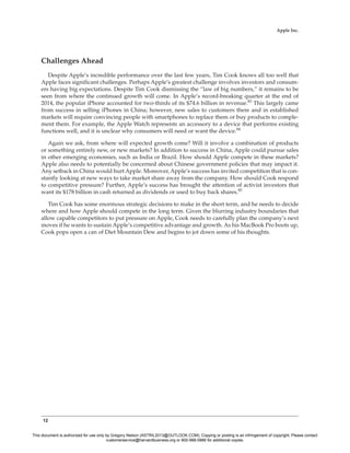 12
Apple Inc.
Challenges Ahead
Despite Apple’s incredible performance over the last few years, Tim Cook knows all too well that
Apple faces significant challenges. Perhaps Apple’s greatest challenge involves investors and consum-
ers having big expectations. Despite Tim Cook dismissing the “law of big numbers,” it remains to be
seen from where the continued growth will come. In Apple’s record-breaking quarter at the end of
2014, the popular iPhone accounted for two-thirds of its $74.6 billion in revenue.83
This largely came
from success in selling iPhones in China; however, new sales to customers there and in established
markets will require convincing people with smartphones to replace them or buy products to comple-
ment them. For example, the Apple Watch represents an accessory to a device that performs existing
functions well, and it is unclear why consumers will need or want the device.84
Again we ask, from where will expected growth come? Will it involve a combination of products
or something entirely new, or new markets? In addition to success in China, Apple could pursue sales
in other emerging economies, such as India or Brazil. How should Apple compete in these markets?
Apple also needs to potentially be concerned about Chinese government policies that may impact it.
Any setback in China would hurt Apple. Moreover, Apple’s success has invited competition that is con-
stantly looking at new ways to take market share away from the company. How should Cook respond
to competitive pressure? Further, Apple’s success has brought the attention of activist investors that
want its $178 billion in cash returned as dividends or used to buy back shares.85
Tim Cook has some enormous strategic decisions to make in the short term, and he needs to decide
where and how Apple should compete in the long term. Given the blurring industry boundaries that
allow capable competitors to put pressure on Apple, Cook needs to carefully plan the company’s next
moves if he wants to sustain Apple’s competitive advantage and growth. As his MacBook Pro boots up,
Cook pops open a can of Diet Mountain Dew and begins to jot down some of his thoughts.
This document is authorized for use only by Gregory Nelson (ASTRIL2013@OUTLOOK.COM). Copying or posting is an infringement of copyright. Please contact
customerservice@harvardbusiness.org or 800-988-0886 for additional copies.
 