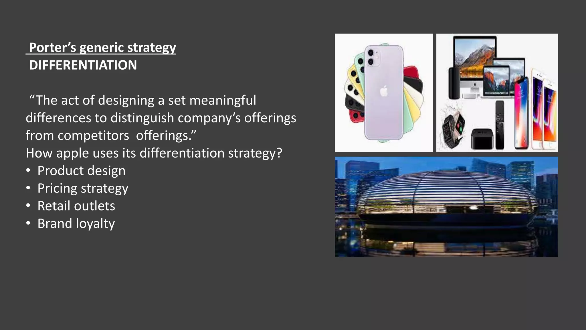 Porter’s generic strategy
DIFFERENTIATION
“The act of designing a set meaningful
differences to distinguish company’s offerings
from competitors offerings.”
How apple uses its differentiation strategy?
• Product design
• Pricing strategy
• Retail outlets
• Brand loyalty
 