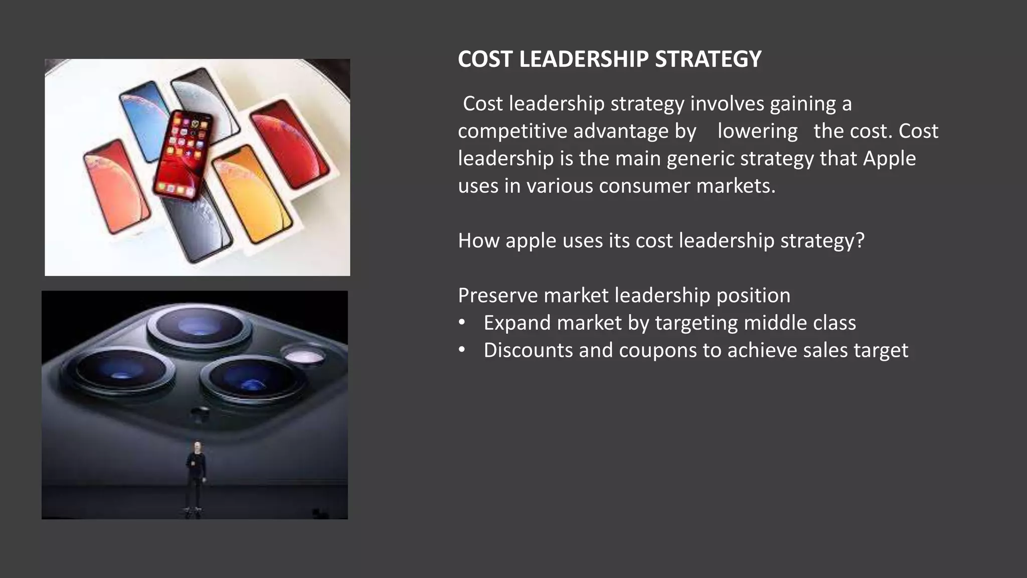 COST LEADERSHIP STRATEGY
Cost leadership strategy involves gaining a
competitive advantage by lowering the cost. Cost
leadership is the main generic strategy that Apple
uses in various consumer markets.
How apple uses its cost leadership strategy?
Preserve market leadership position
• Expand market by targeting middle class
• Discounts and coupons to achieve sales target
 