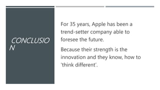 CONCLUSIO
N
For 35 years, Apple has been a
trend-setter company able to
foresee the future.
Because their strength is the
innovation and they know, how to
‘think different’.
 