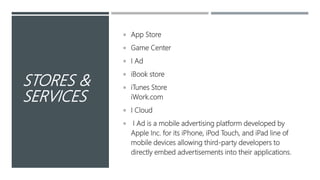STORES &
SERVICES
 App Store
 Game Center
 I Ad
 iBook store
 iTunes Store
iWork.com
 I Cloud
 I Ad is a mobile advertising platform developed by
Apple Inc. for its iPhone, iPod Touch, and iPad line of
mobile devices allowing third-party developers to
directly embed advertisements into their applications.
 