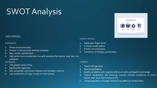 OPPERTUNITIES:
1. Apple pays finger prints
2. In-house credit system
3. Product diversification
4. Formation of strategic partnerships
THREATS
1. Patent infringement
2. Reverse packaging
3. Quality problems with negative effects on sales and Apple brand image
4. Intense competition like Samsung, Lenovo, Chinese companies in smart
phone. Dell, Sony and Toshiba in PCs.
5. Rising popularity of Google Android may affect its market share.
SWOT ANALYSIS:
STRENGTHS:
1. Safety of personal data.
2. Pioneer in the personal desktop computer.
3. Max market capitalization.
4. High performance production line with products like iphone, ipad, ipd, mac
computer.
WEAKNESS:
1. 15% global market show.
2. Significantly expensive.
3. Not compatible with many software and windows machine
4. Late production of Larger screen in smart phone.
 
