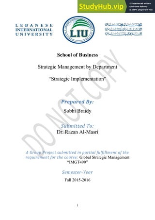 1
School of Business
Strategic Management by Department
“Strategic Implementation”
Prepared By:
Sobhi Braidy
Submitted To:
Dr. Razan Al-Masri
A Group Project submitted in partial fulfillment of the
requirement for the course: Global Strategic Management
“IMGT490”
Semester-Year
Fall 2015-2016
 