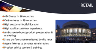 424 Stores in 16 countries
Online stores in 39 countries
High customer footfall location
High quality customer experience
Ambiance to boost product presentation &
marketing
Store performance monitored by the hour
Apple fixtures to enhance reseller sales
Product advice service & training
RETAIL
 