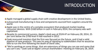 Apple managed a global supply chain with creative development in the United States,
outsourced manufacturing in Asia and components sourced from suppliers around the
world.
Apple was in the centre of a complex ecosystem that produced market-leading
consumer devices. With $160 billion in cash in February 2014, the company was well-
capitalized.
Despite its commercial success, Apple’s stock was at $524.47 on February 28, 2014, 25
per cent below the $700 level it had reached in 2012.
Cook reassured investors that the firm was focused on the future, and it had a solid
pipeline of new products. This was his way of signaling to stakeholders that he would be
able to run the firm following the death of Steve Jobs,
“We’re working on some things that are extensions of things you can see and some that
you can't see,” Cook said at Apple’s annual shareholders' meeting on February 28, 2014.
INTRODUCTION
 