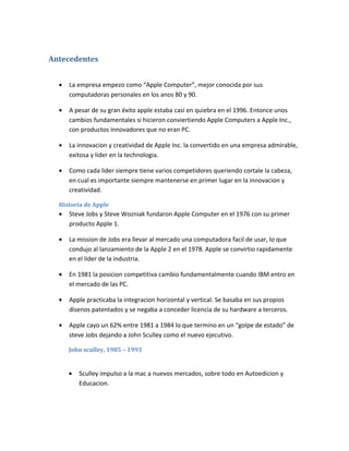Antecedentes


  •   La empresa empezo como “Apple Computer”, mejor conocida por sus
      computadoras personales en los anos 80 y 90.

  •   A pesar de su gran éxito apple estaba casi en quiebra en el 1996. Entonce unos
      cambios fundamentales si hicieron conviertiendo Apple Computers a Apple Inc.,
      con productos innovadores que no eran PC.

  •   La innovacion y creatividad de Apple Inc. la convertido en una empresa admirable,
      exitosa y lider en la technologia.

  •   Como cada lider siempre tiene varios competidores queriendo cortale la cabeza,
      en cual es importante siempre mantenerse en primer lugar en la innovacion y
      creatividad.

  Historia de Apple
  •   Steve Jobs y Steve Wozniak fundaron Apple Computer en el 1976 con su primer
      producto Apple 1.

  •   La mission de Jobs era llevar al mercado una computadora facil de usar, lo que
      condujo al lanzamiento de la Apple 2 en el 1978. Apple se convirtio rapidamente
      en el lider de la industria.

  •   En 1981 la posicion competitiva cambio fundamentalmente cuando IBM entro en
      el mercado de las PC.

  •   Apple practicaba la integracion horizontal y vertical. Se basaba en sus propios
      disenos patentados y se negaba a conceder licencia de su hardware a terceros.

  •   Apple cayo un 62% entre 1981 a 1984 lo que termino en un “golpe de estado” de
      steve Jobs dejando a John Sculley como el nuevo ejecutivo.

      John sculley, 1985 – 1993


      •   Sculley impulso a la mac a nuevos mercados, sobre todo en Autoedicion y
          Educacion.
 