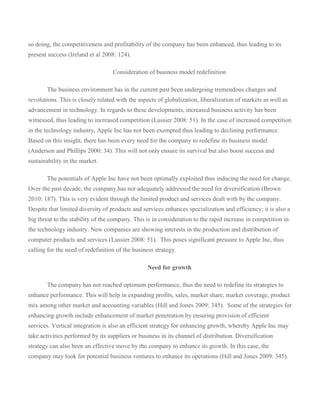 so doing, the competitiveness and profitability of the company has been enhanced, thus leading to its
present success (Ireland et al 2008: 124).

                                   Consideration of business model redefinition

       The business environment has in the current past been undergoing tremendous changes and
revolutions. This is closely related with the aspects of globalization, liberalization of markets as well as
advancement in technology. In regards to these developments, increased business activity has been
witnessed, thus leading to increased competition (Lussier 2008: 51). In the case of increased competition
in the technology industry, Apple Inc has not been exempted thus leading to declining performance.
Based on this insight, there has been every need for the company to redefine its business model
(Anderson and Phillips 2000: 34). This will not only ensure its survival but also boost success and
sustainability in the market.

       The potentials of Apple Inc have not been optimally exploited thus inducing the need for change.
Over the past decade, the company has not adequately addressed the need for diversification (Brown
2010: 187). This is very evident through the limited product and services dealt with by the company.
Despite that limited diversity of products and services enhances specialization and efficiency; it is also a
big threat to the stability of the company. This is in consideration to the rapid increase in competition in
the technology industry. New companies are showing interests in the production and distribution of
computer products and services (Lussier 2008: 51). This poses significant pressure to Apple Inc, thus
calling for the need of redefinition of the business strategy.

                                                 Need for growth

       The company has not reached optimum performance, thus the need to redefine its strategies to
enhance performance. This will help in expanding profits, sales, market share, market coverage, product
mix among other market and accounting variables (Hill and Jones 2009: 345). Some of the strategies for
enhancing growth include enhancement of market penetration by ensuring provision of efficient
services. Vertical integration is also an efficient strategy for enhancing growth, whereby Apple Inc may
take activities performed by its suppliers or business in its channel of distribution. Diversification
strategy can also been an effective move by the company to enhance its growth. In this case, the
company may look for potential business ventures to enhance its operations (Hill and Jones 2009: 345).
 
